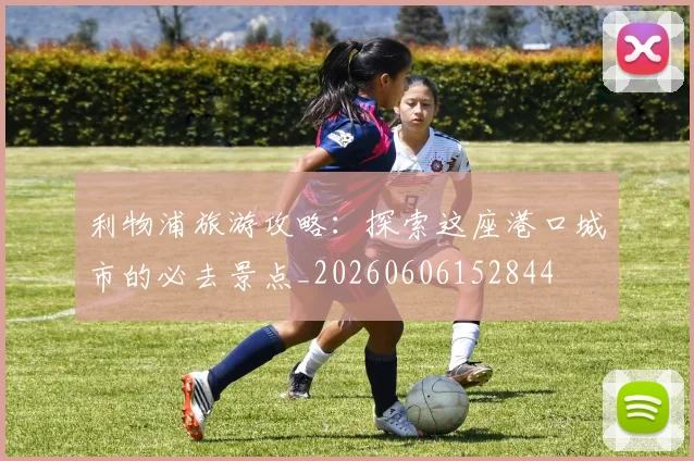 利物浦旅游攻略：探索这座港口城市的必去景点_20260606152844