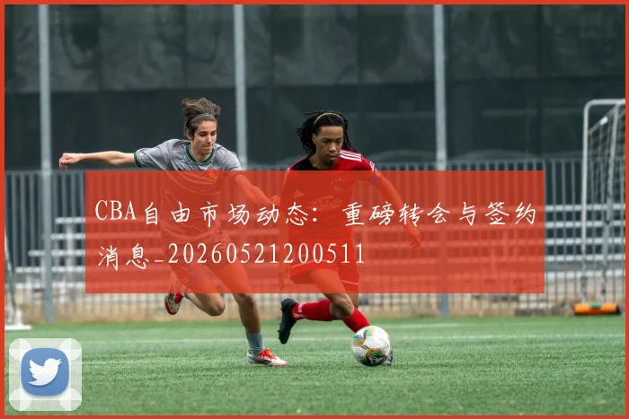 CBA自由市场动态:重磅转会与签约消息_20260521200511