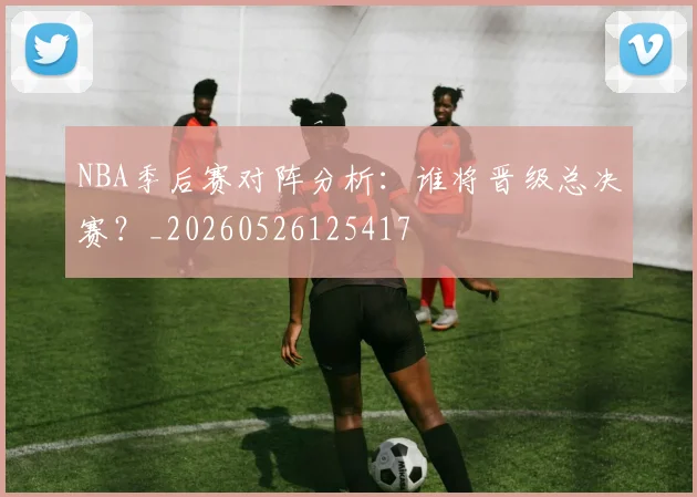 NBA季后赛对阵分析:谁将晋级总决赛?_20260526125417