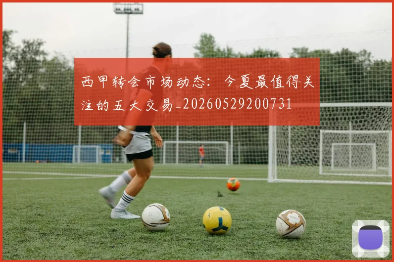 西甲转会市场动态：今夏最值得关注的五大交易_20260529200731