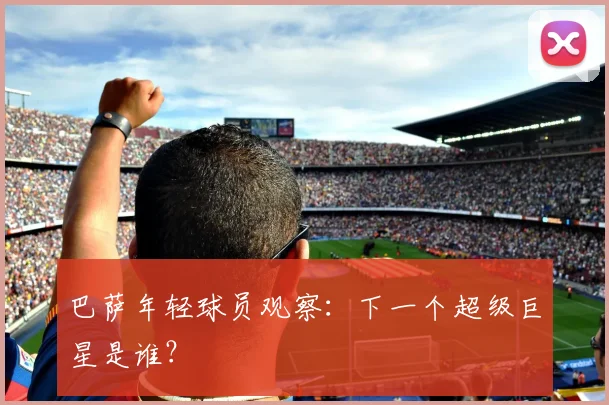 巴萨年轻球员观察:下一个超级巨星是谁?