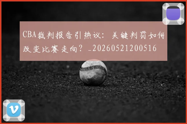 CBA裁判报告引热议:关键判罚如何改变比赛走向?_20260521200516