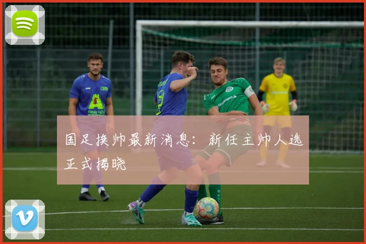 国足换帅最新消息：新任主帅人选正式揭晓