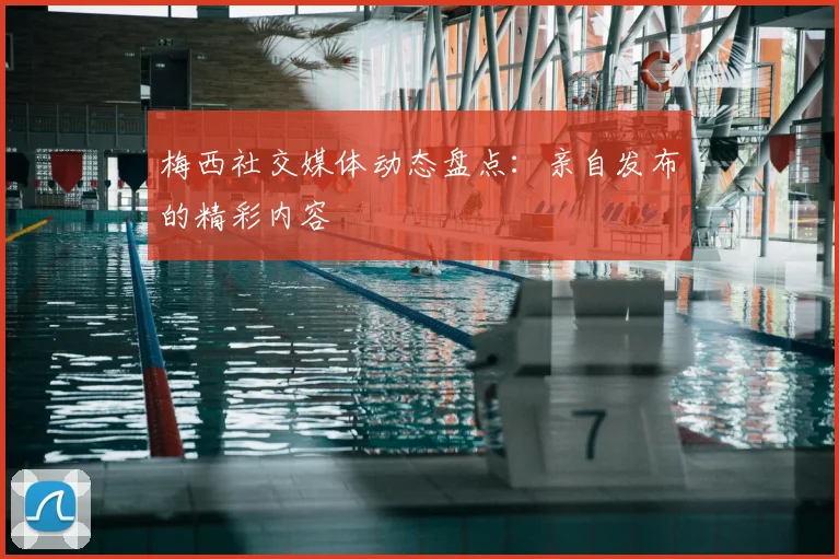 梅西社交媒体动态盘点：亲自发布的精彩内容