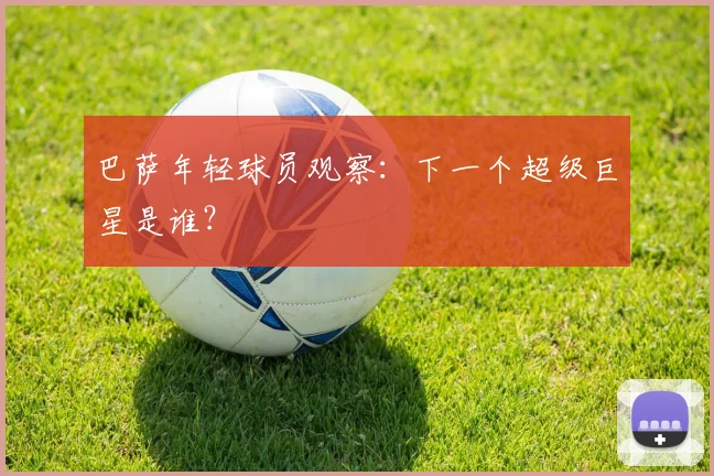 巴萨年轻球员观察：下一个超级巨星是谁？