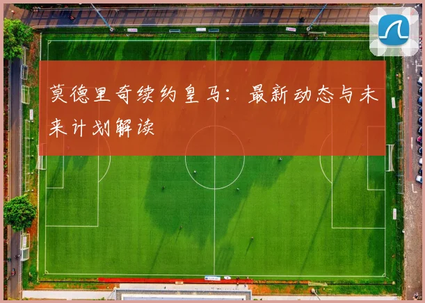 莫德里奇续约皇马：最新动态与未来计划解读