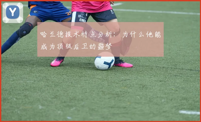 哈兰德技术特点分析：为什么他能成为顶级后卫的噩梦