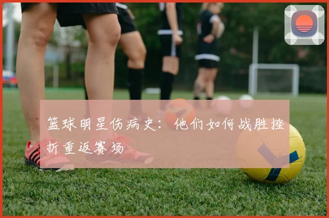 篮球明星伤病史：他们如何战胜挫折重返赛场