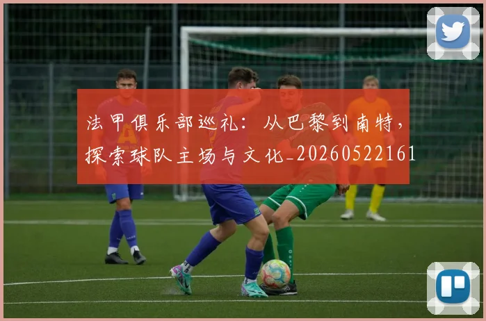 法甲俱乐部巡礼：从巴黎到南特，探索球队主场与文化_20260522161149