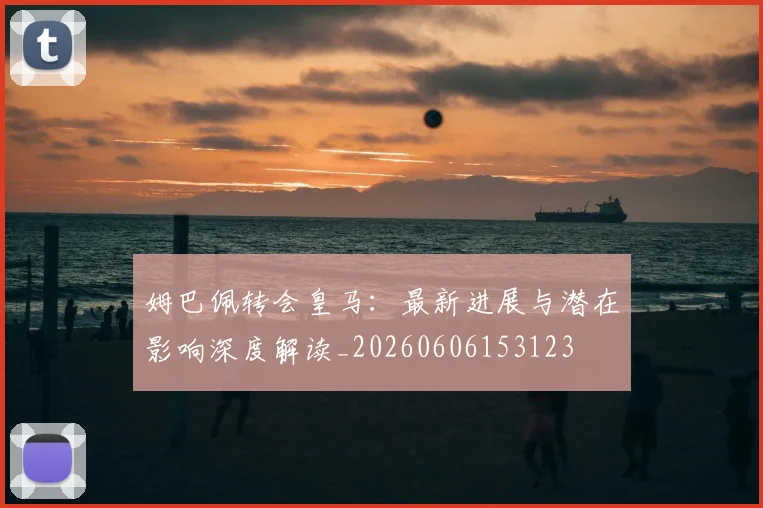 姆巴佩转会皇马：最新进展与潜在影响深度解读_20260606153123